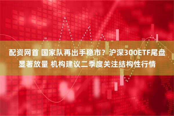配资网首 国家队再出手稳市？沪深300ETF尾盘显著放量 机构建议二季度关注结构性行情