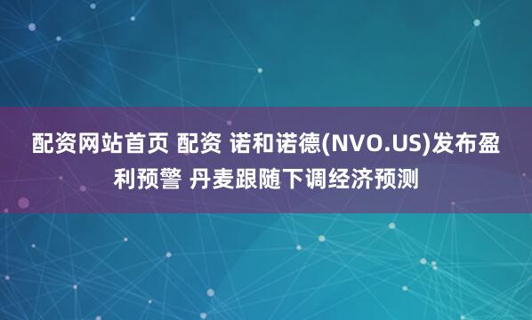 配资网站首页 配资 诺和诺德(NVO.US)发布盈利预警 丹麦跟随下调经济预测