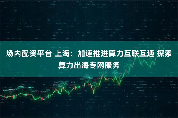 场内配资平台 上海：加速推进算力互联互通 探索算力出海专网服务