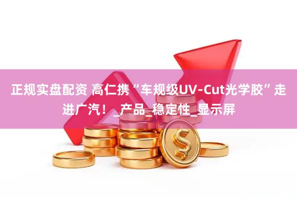 正规实盘配资 高仁携“车规级UV-Cut光学胶”走进广汽！_产品_稳定性_显示屏