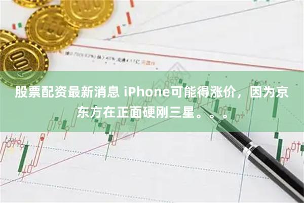 股票配资最新消息 iPhone可能得涨价，因为京东方在正面硬刚三星。。。