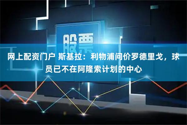 网上配资门户 斯基拉：利物浦问价罗德里戈，球员已不在阿隆索计划的中心