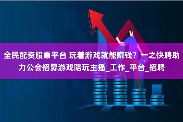 全民配资股票平台 玩着游戏就能赚钱？一之快聘助力公会招募游戏陪玩主播_工作_平台_招聘