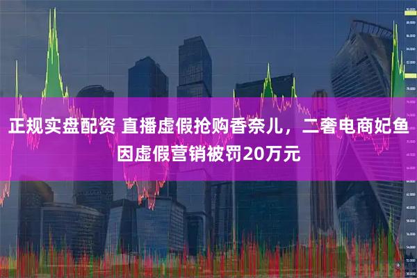 正规实盘配资 直播虚假抢购香奈儿，二奢电商妃鱼因虚假营销被罚20万元