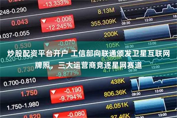 炒股配资平台开户 工信部向联通颁发卫星互联网牌照，三大运营商竞逐星网赛道