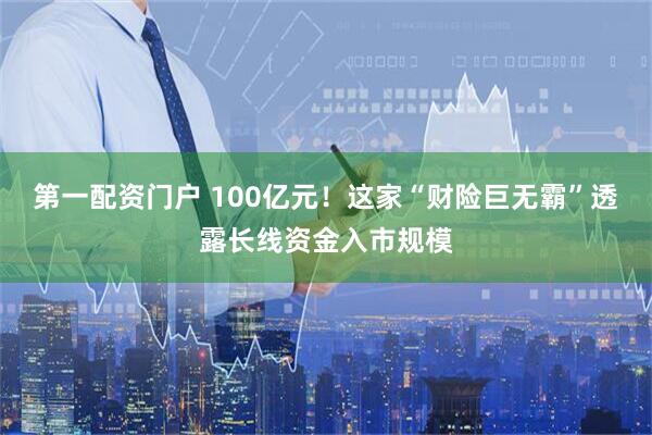 第一配资门户 100亿元！这家“财险巨无霸”透露长线资金入市规模