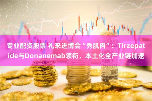专业配资股票 礼来进博会“秀肌肉”：Tirzepatide与Donanemab领衔，本土化全产业链加速