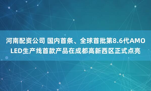 河南配资公司 国内首条、全球首批第8.6代AMOLED生产线首款产品在成都高新西区正式点亮